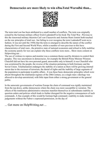 Democracies are more likely to win вЂњTotal WarsвЂќ than...
The term total war has been attributed to a small number of conflicts. The term was originally
coined by the German military officer Erich Ludendorff in his book The Total War . Previous to
this the renowned military theorists Carl von Clausewitz and Antoine Henri Jomini both touched
on the raw principles of total war , but failing to ever recognise the term Ludendorff went on to
fashion. It was not until the 1950s that the term re emerged to describe the nature of the conflict
during the First and Second World Wars, whilst a number of wars previous to this have
characteristics of total wars , the primitive state of national economies and refusal to fully mobilise
the economy purely for war can explain why these conflicts were more... Show more content on
Helpwriting.net ...
The use of violence to repress and monitor was a common theme used by dictators to control their
peoples. This was uncommon in democracies, for example the British Prime Minister Winston
Churchill did not have his own personal guard, answerable only to himself; it was Churchill who
was scrutinized by the people, the reverse of the situation pertaining in both Germany and the
Soviet Union. Totalitarianism endangers the stability of a nation as there will be growing internal
unrest due to the excesses of terrorism, the denial of rights and the inability of large segments of
the population to participate in public affairs . It was these basic democratic principles which were
absent throughout the totalitarian regimes of the 20th Century; as a single man s ideology was
allowed to develop unrestricted, with little input from either a strong government or the general
public.
In the autocratic governments of wartime Europe the chain of command was rigidly maintained
from the top down, unlike democracies where the chain was more susceptible to variation. The
effects of the totalitarian administrative structure manifest themselves in subordinates inability to
question orders and policies which leads to further disregard for the negative consequences of such
commands. A fine example of this would be German high command s inability to make intuitive
judgements without the Fuhrer s expressed permission, on the day of
... Get more on HelpWriting.net ...
 