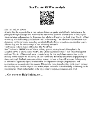 Sun Tzu Art Of War Analysis
Sun Tzu: The Art of War
A leader has the responsibility to cast a vision. It takes a special kind of leader to implement the
principle strategic concepts and maximize the tremendous potential of employees to fully exploit
foreknowledge and deception. In this essay, this scholar will analyze the book titled The Art of War
written by Matt Schlosberg (2010) about Sun Tzu Leadership. This scholar will elaborate on how
discussion on this particular individual has adopted leadership as a vocation, qualities that inspire
followership, and the shortcomings of this leadership approach.
The Chinese cultural studies of Sun Tzu The Art of War
Sun Tzu born in 544 B.C was a Chinese military general, strategist and philosopher in the
Kingdom of Wu in China around 490BC. The Chinese cultural studies of Sun Tzu is the reputed
author of The Art of War which some consider being the best single book ever written on the
military history subject but not solely felt that victory and defeat are fundamentally psychological
states. Although this book examines military strategy on how to downfall an army, Subsequently
as a historical legendary figure, he stressed on the importance of logic, preparedness, and
positioning one s organization for success. This scholar chose to analyze this book simply because
the teachings and shelters subjects that makes people successful in leadership by elaborating on the
six principles, which makes leaders to be wise, sincere, human, courageous, and strict
... Get more on HelpWriting.net ...
 
