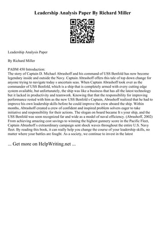 Leadership Analysis Paper By Richard Miller
Leadership Analysis Paper
By Richard Miller
PADM 450 Introduction:
The story of Captain D. Michael Abrashoff and his command of USS Benfold has now become
legendary inside and outside the Navy. Captain Abrashoff offers this tale of top down change for
anyone trying to navigate today s uncertain seas. When Captain Abrashoff took over as the
commander of USS Benfold, which is a ship that is completely armed with every cutting edge
system available, but unfortunately, the ship was like a business that has all the latest technology
but it lacked in productivity and teamwork. Knowing that that the responsibility for improving
performance rested with him as the new USS Benfold s Captain, Abrashoff realized that he had to
improve his own leadership skills before he could improve the crew aboard the ship. Within
months, Abrashoff created a crew of confident and inspired problem solvers eager to take
initiative and responsibility for their actions. The slogan on board became It s your ship, and the
USS Benfold was soon recognized far and wide as a model of naval efficiency. (Abrashoff, 2002)
From achieving amazing cost savings to winning the highest gunnery score in the Pacific Fleet,
Captain Abrashoff s extraordinary campaign sent shock waves throughout the entire U.S. Navy
fleet. By reading this book, it can really help you change the course of your leadership skills, no
matter where your battles are fought. As a society, we continue to invest in the latest
... Get more on HelpWriting.net ...
 