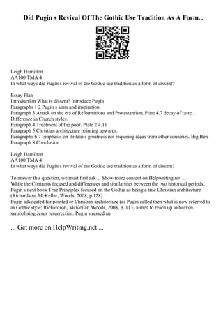 Did Pugin s Revival Of The Gothic Use Tradition As A Form...
Leigh Hamilton
AA100 TMA 4
In what ways did Pugin s revival of the Gothic use tradition as a form of dissent?
Essay Plan
Introduction What is dissent? Introduce Pugin
Paragraphs 1 2 Pugin s aims and inspiration
Paragraph 3 Attack on the era of Reformations and Protestantism. Plate 4.7 decay of taste .
Difference in Church styles.
Paragraph 4 Treatment of the poor. Plate 2.4.11
Paragraph 5 Christian architecture pointing upwards.
Paragraphs 6 7 Emphasis on Britain s greatness not requiring ideas from other countries. Big Ben
Paragraph 8 Conclusion
Leigh Hamilton
AA100 TMA 4
In what ways did Pugin s revival of the Gothic use tradition as a form of dissent?
To answer this question, we must first ask ... Show more content on Helpwriting.net ...
While the Contrasts focused and differences and similarities between the two historical periods,
Pugin s next book True Principles focused on the Gothic as being a true Christian architecture
(Richardson, McKellar, Woods, 2008, p.128).
Pugin advocated for pointed or Christian architecture (as Pugin called then what is now referred to
as Gothic style; Richardson, McKellar, Woods, 2008, p. 113) aimed to reach up to heaven,
symbolising Jesus resurrection. Pugin stressed an
... Get more on HelpWriting.net ...
 