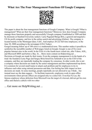 What Are The Four Management Functions Of Google Company
This paper is about the four management functions of Google Company. What is Google? What is
management? What are their four management functions? Moreover, how does Google Company
manage those functions properly and successfully? Google company Established in 1998 and that
by doctorate at Stanford University seekers: Larry Pageand Sberga Brin, a general and targeted a
US for profit company, and low in the online search and advertising (Online). The company is
located mainly in the Montaigne Qiao, Calif., And employs 20 222 full time employees, in the
June 30, 2008 according to the newspaper (USA Today).
Googol meaning follow up of 100 zeros is a mathematical term. This number makes it possible to
symbolize the incredible number of Web pages listed on Google. Google is one of five most
popular Internet sites in the world. In the USA it is the fourth most visited site, after Yahoo, AOL,
and Microsoft MSN and before e Bay. In ... Show more content on Helpwriting.net ...
Decisions at Google are made by their teams. Even the company management is in the hands of a
triad: the founders) Larry Page and Sergey Brin) hired Eric Schmidt to act as the CEO of the
company, and they are reportedly leading the company by consensus. In other words, this is not
a company where decisions are made by the senior management and then implemented top down.
It is common for several small teams to attack each problem and for employees to try to
influence each other using rational persuasion and data. Gut feeling has little impact on how
decisions are made. In some meetings, people reportedly are not allowed to say I think... but
instead must say the data suggest.... To facilitate teamwork, employees work in open office
environments where private offices are assigned only to a select few. Even Kai Fu Lee, the
famous employee whose defection from Microsoft was the target of a lawsuit, did not get his own
office and shared a cubicle with two other
... Get more on HelpWriting.net ...
 