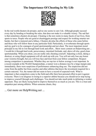 The Importance Of Cheating In My Life
In the real world cheaters do prosper, and no one seems to care I do. Although people succeed
every day by bending or breaking the rules, that does not make it a valuable victory. The sad fact
is that sometimes cheaters do prosper. Cheating is the new norm in many facets of our lives, from
sports to taxes. People who are good at cheatinggain prestige and respect for working smarter not
harder, but that is immoral and a fallacy. Cheaters devalue the efforts of those who came before
and those who will follow them in any particular field. Particularly, it reverberates through sports
and my goal is to be a paragon of good sportsmanship and not cheat. The most important moral
principal in my life to win through hard work and effort... Show more content on Helpwriting.net ...
I would do it through hard work, perseverance, intestinal fortitude, and, above all else, good clean
sportsmanship. When you cheat, you are really only cheating yourself. Adjusting a clock, taking a
shortcut, or using illegal equipment will all catch up with you. You will not only lose any honor
your victories brought, but you will lose face and trust from your fellow competitors. Respect
among competitors is paramount. Whether they are top tier or below average is not important. In
a recent example at the World Championships, a runner won a distance race by a large margin and,
immediately, there were suspicions of performance enhancing drug use. The suspicions did not
come from the public but from coaches and other athletes that know the investment required for a
certain outcome. Yet, the runner did not seem to have a record of expected work. What is
important is that competitors come to the field and offer their best personal effort to put it against
everyone. There is no disgrace in losing to a superior athlete because you should never stop trying
to improve yourself through such challenges. You should not take much pride in defeating a weaker
opponent. They are likely trying hard to improve themselves as much as you are. This is a trust and
unspoken pact among athletes. When someone cheats, they
... Get more on HelpWriting.net ...
 