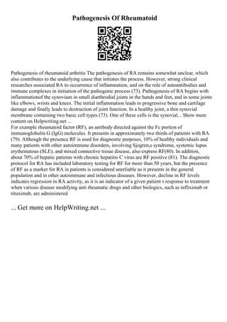Pathogenesis Of Rheumatoid
Pathogenesis of rheumatoid arthritis The pathogenesis of RA remains somewhat unclear, which
also contributes to the underlying cause that initiates the process. However, strong clinical
researches associated RA to occurrence of inflammation, and on the role of autoantibodies and
immune complexes in initiation of the pathogenic process (73). Pathogenesis of RA begins with
inflammationof the synovium in small diarthrodial joints in the hands and feet, and in some joints
like elbows, wrists and knees. The initial inflammation leads to progressive bone and cartilage
damage and finally leads to destruction of joint function. In a healthy joint, a thin synovial
membrane containing two basic cell types (73). One of these cells is the synovial... Show more
content on Helpwriting.net ...
For example rheumatoid factor (RF), an antibody directed against the Fc portion of
immunoglobulin G (IgG) molecules. It presents in approximately two thirds of patients with RA
(79). Although the presence RF is used for diagnostic purposes, 10% of healthy individuals and
many patients with other autoimmune disorders, involving Sjogren,s syndrome, systemic lupus
erythematous (SLE), and mixed connective tissue disease, also express RF(80). In addition,
about 70% of hepatic patients with chronic hepatitis C virus are RF positive (81). The diagnostic
protocol for RA has included laboratory testing for RF for more than 50 years, but the presence
of RF as a marker for RA in patients is considered unreliable as it presents in the general
population and in other autoimmune and infectious diseases. However, decline in RF levels
indicates regression in RA activity, as it is an indicator of a given patient s response to treatment
when various disease modifying anti rheumatic drugs and other biologics, such as infliximab or
rituximab, are administered
... Get more on HelpWriting.net ...
 