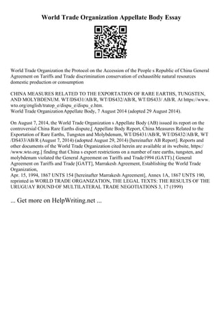 World Trade Organization Appellate Body Essay
World Trade Organization the Protocol on the Accession of the People s Republic of China General
Agreement on Tariffs and Trade discrimination conservation of exhaustible natural resources
domestic production or consumption
CHINA MEASURES RELATED TO THE EXPORTATION OF RARE EARTHS, TUNGSTEN,
AND MOLYBDENUM. WT/DS431/AB/R, WT/DS432/AB/R, WT/DS433/ AB/R. At https://www.
wto.org/english/tratop_e/dispu_e/dispu_e.htm.
World Trade OrganizationAppellate Body, 7 August 2014 (adopted 29 August 2014).
On August 7, 2014, the World Trade Organization s Appellate Body (AB) issued its report on the
controversial China Rare Earths dispute,[ Appellate Body Report, China Measures Related to the
Exportation of Rare Earths, Tungsten and Molybdenum, WT/DS431/AB/R, WT/DS432/AB/R, WT
/DS433/AB/R (August 7, 2014) (adopted August 29, 2014) [hereinafter AB Report]. Reports and
other documents of the World Trade Organization cited herein are available at its website, https:/
/www.wto.org.] finding that China s export restrictions on a number of rare earths, tungsten, and
molybdenum violated the General Agreement on Tariffs and Trade1994 (GATT).[ General
Agreement on Tariffs and Trade [GATT], Marrakesh Agreement, Establishing the World Trade
Organization,
Apr. 15, 1994, 1867 UNTS 154 [hereinafter Marrakesh Agreement], Annex 1A, 1867 UNTS 190,
reprinted in WORLD TRADE ORGANIZATION, THE LEGAL TEXTS: THE RESULTS OF THE
URUGUAY ROUND OF MULTILATERAL TRADE NEGOTIATIONS 3, 17 (1999)
... Get more on HelpWriting.net ...
 