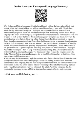 Native America s Endangered Language Summary
Why Endangered Native Languages Must be Saved People without the knowledge of their past
history, origin and culture is like a tree without roots Marcus Garvey once said. Ellen L. Lutz
article Saving America s Endangered Languages , she begins to talk about how the Native
Americans language was stolen and needs to be brought back. She mainly focuses on the Navajo
language. Her article is very intriguing and grabs the reader s attention as it continues with facts and
evidence to back up how the Native American languages are being lost and stolen. However, she
also talks about how she is in this group called Culture Survival and is promoting it so we don t
forget about languages/cultures in the future. Lutz builds an argument to persuade the audience that
Native American languages must be saved because, ... the government set up a system of boarding
schools that punished Indians for speaking languages other than English... (Lutz). Domination in
our government isn t a good thing at all. They may have passed the Native American Languages
Act, but the funding isn t there to keep everything up and running. The Act is a federal policy to
protect the Native American languages. The funding isn t there because the congress passed the
Esther Martinez Native American Languages Act to give $10 million dollars to the tribes... Show
more content on Helpwriting.net ...
With reasoning she provides many logical reasons on ways for us to believe/join the movement on
saving endangered Native American languages. Across the country, where Native American
children know their language, they are more likely to use their education and talents to enrich their
communities (Lutz). The author utilizes inductive reasoning behind all of her reasoning methods
and is very effective to almost everyone who reads this article. With that being said she also
promotes her campaign to make all Native American languages in effective logic reasoning
... Get more on HelpWriting.net ...
 