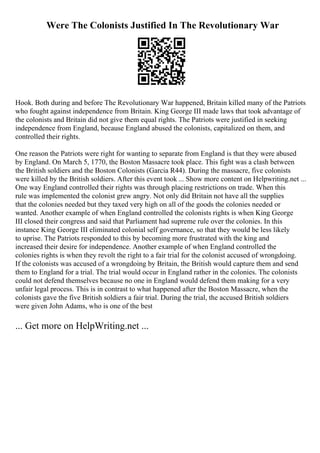 Were The Colonists Justified In The Revolutionary War
Hook. Both during and before The Revolutionary War happened, Britain killed many of the Patriots
who fought against independence from Britain. King George III made laws that took advantage of
the colonists and Britain did not give them equal rights. The Patriots were justified in seeking
independence from England, because England abused the colonists, capitalized on them, and
controlled their rights.
One reason the Patriots were right for wanting to separate from England is that they were abused
by England. On March 5, 1770, the Boston Massacre took place. This fight was a clash between
the British soldiers and the Boston Colonists (Garcia R44). During the massacre, five colonists
were killed by the British soldiers. After this event took ... Show more content on Helpwriting.net ...
One way England controlled their rights was through placing restrictions on trade. When this
rule was implemented the colonist grew angry. Not only did Britain not have all the supplies
that the colonies needed but they taxed very high on all of the goods the colonies needed or
wanted. Another example of when England controlled the colonists rights is when King George
III closed their congress and said that Parliament had supreme rule over the colonies. In this
instance King George III eliminated colonial self governance, so that they would be less likely
to uprise. The Patriots responded to this by becoming more frustrated with the king and
increased their desire for independence. Another example of when England controlled the
colonies rights is when they revolt the right to a fair trial for the colonist accused of wrongdoing.
If the colonists was accused of a wrongdoing by Britain, the British would capture them and send
them to England for a trial. The trial would occur in England rather in the colonies. The colonists
could not defend themselves because no one in England would defend them making for a very
unfair legal process. This is in contrast to what happened after the Boston Massacre, when the
colonists gave the five British soldiers a fair trial. During the trial, the accused British soldiers
were given John Adams, who is one of the best
... Get more on HelpWriting.net ...
 