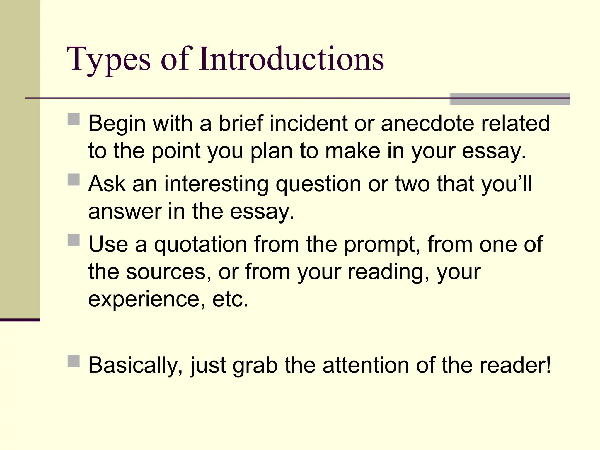 Types of Introductions
 Begin with a brief incident or anecdote related
to the point you plan to make in your essay.
 Ask an interesting question or two that you’ll
answer in the essay.
 Use a quotation from the prompt, from one of
the sources, or from your reading, your
experience, etc.
 Basically, just grab the attention of the reader!
 