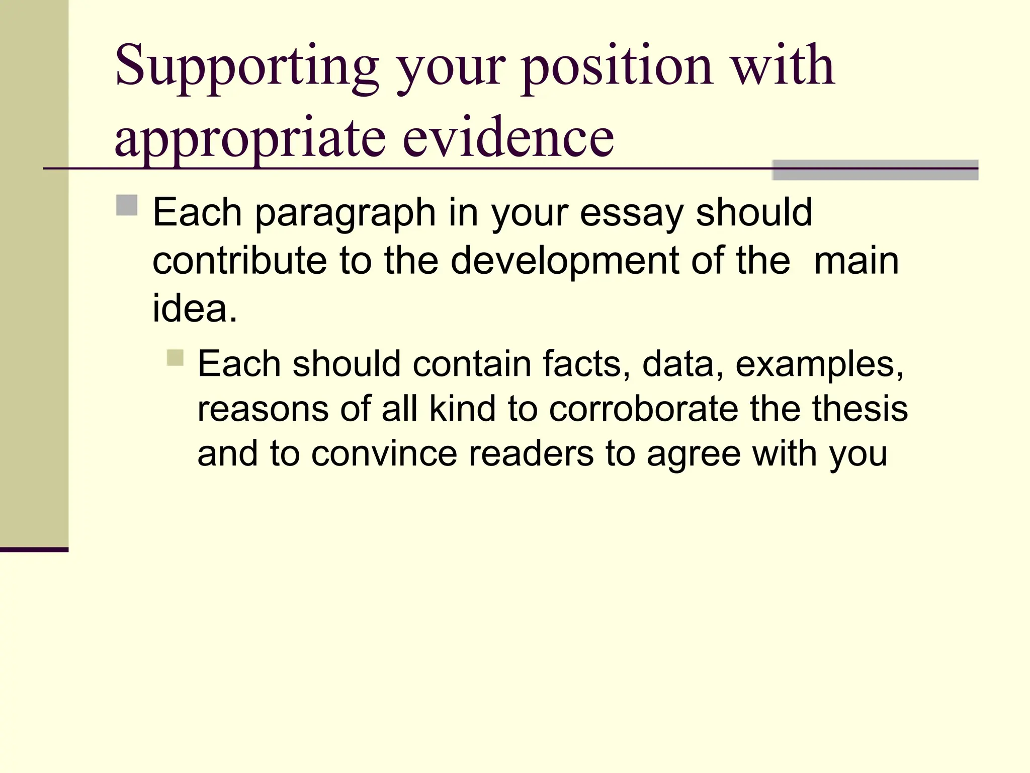 Supporting your position with
appropriate evidence
 Each paragraph in your essay should
contribute to the development of the main
idea.
 Each should contain facts, data, examples,
reasons of all kind to corroborate the thesis
and to convince readers to agree with you
 
