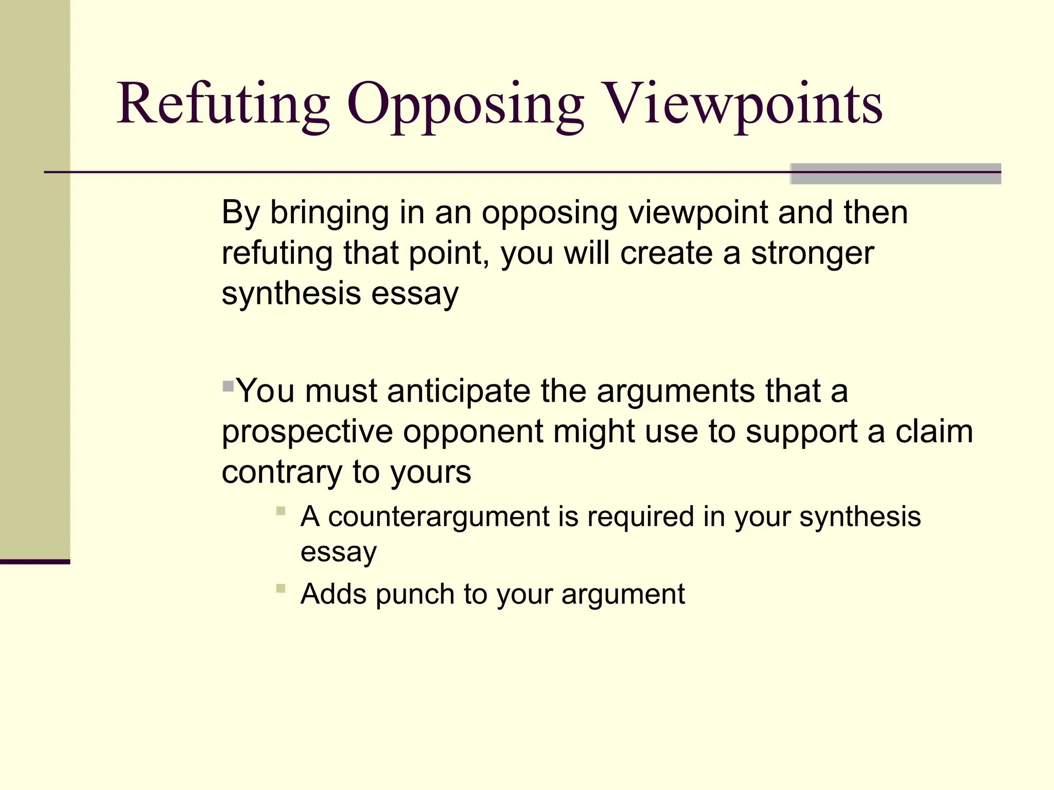 Refuting Opposing Viewpoints
By bringing in an opposing viewpoint and then
refuting that point, you will create a stronger
synthesis essay
You must anticipate the arguments that a
prospective opponent might use to support a claim
contrary to yours
 A counterargument is required in your synthesis
essay
 Adds punch to your argument
 
