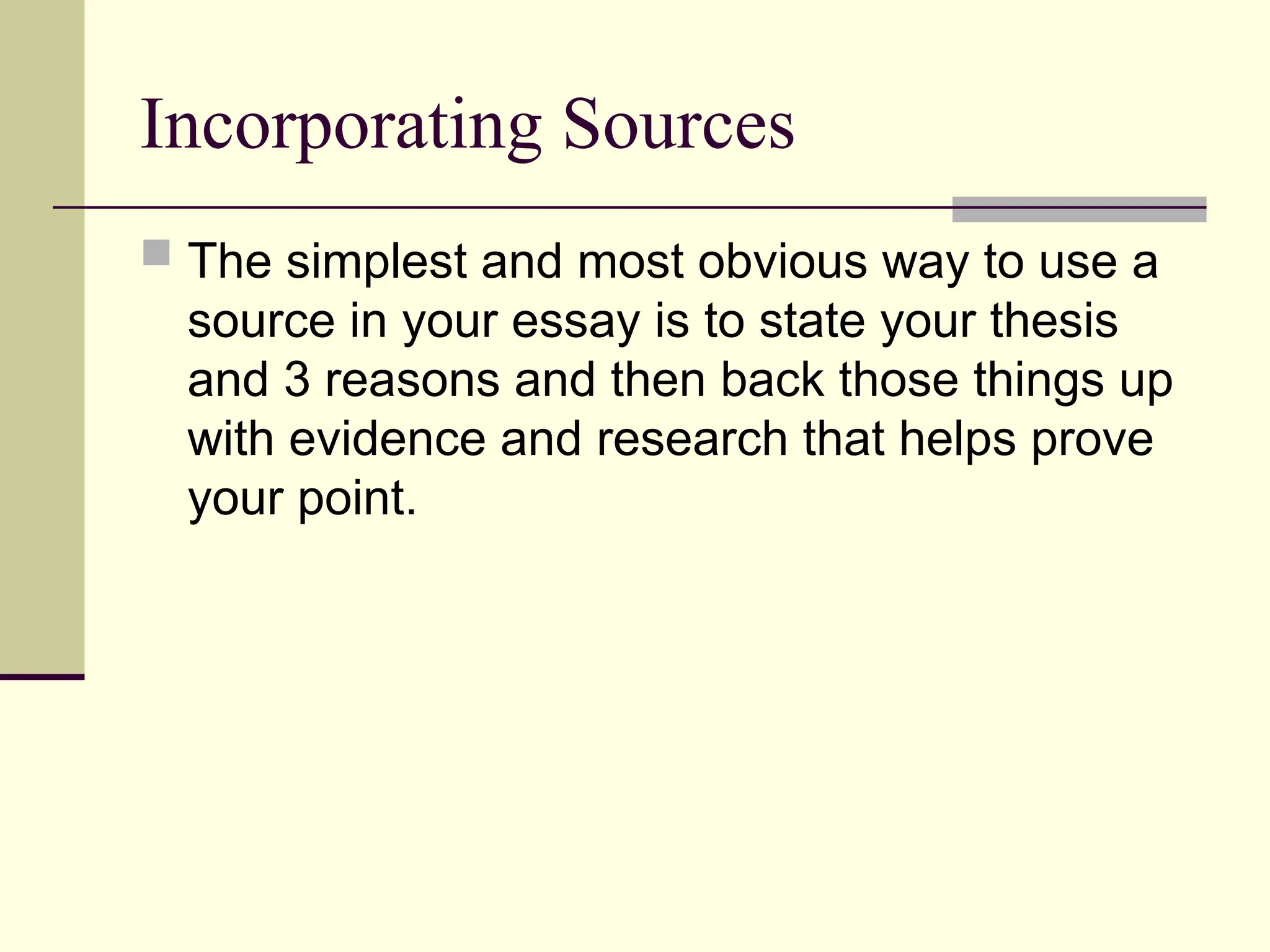 Incorporating Sources
 The simplest and most obvious way to use a
source in your essay is to state your thesis
and 3 reasons and then back those things up
with evidence and research that helps prove
your point.
 