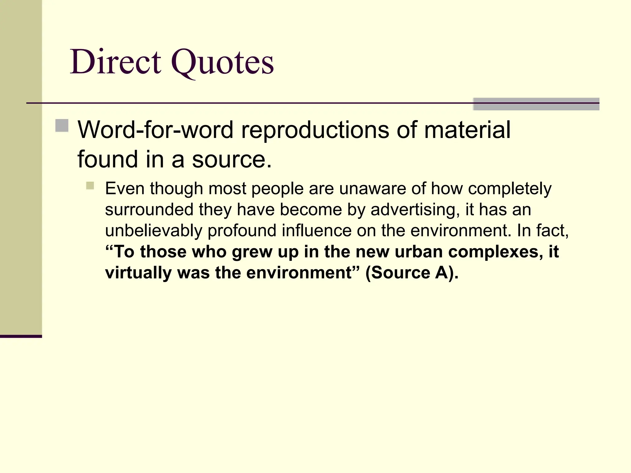 Direct Quotes
 Word-for-word reproductions of material
found in a source.
 Even though most people are unaware of how completely
surrounded they have become by advertising, it has an
unbelievably profound influence on the environment. In fact,
“To those who grew up in the new urban complexes, it
virtually was the environment” (Source A).
 
