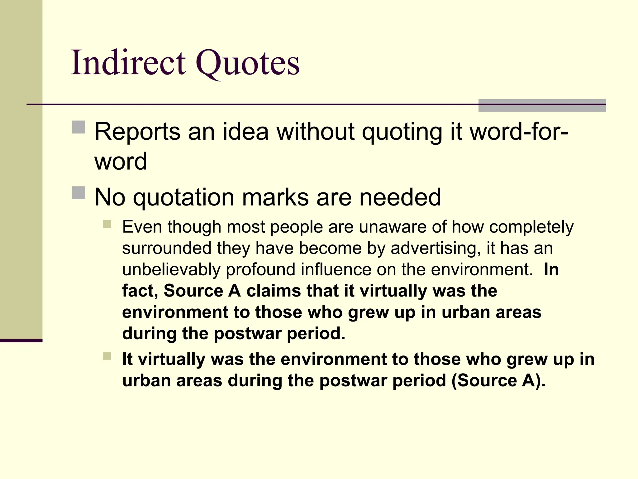 Indirect Quotes
 Reports an idea without quoting it word-for-
word
 No quotation marks are needed
 Even though most people are unaware of how completely
surrounded they have become by advertising, it has an
unbelievably profound influence on the environment. In
fact, Source A claims that it virtually was the
environment to those who grew up in urban areas
during the postwar period.
 It virtually was the environment to those who grew up in
urban areas during the postwar period (Source A).
 