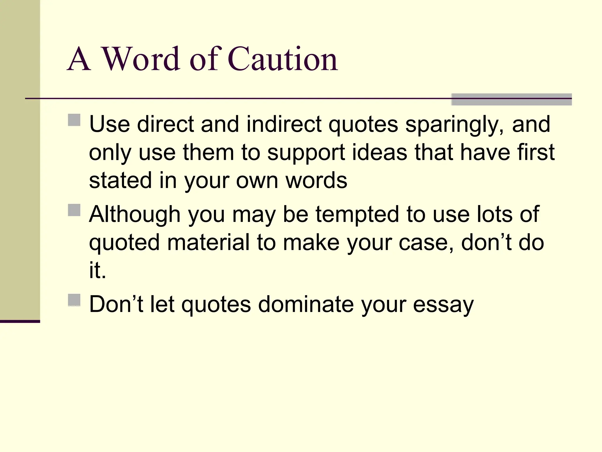 A Word of Caution
 Use direct and indirect quotes sparingly, and
only use them to support ideas that have first
stated in your own words
 Although you may be tempted to use lots of
quoted material to make your case, don’t do
it.
 Don’t let quotes dominate your essay
 
