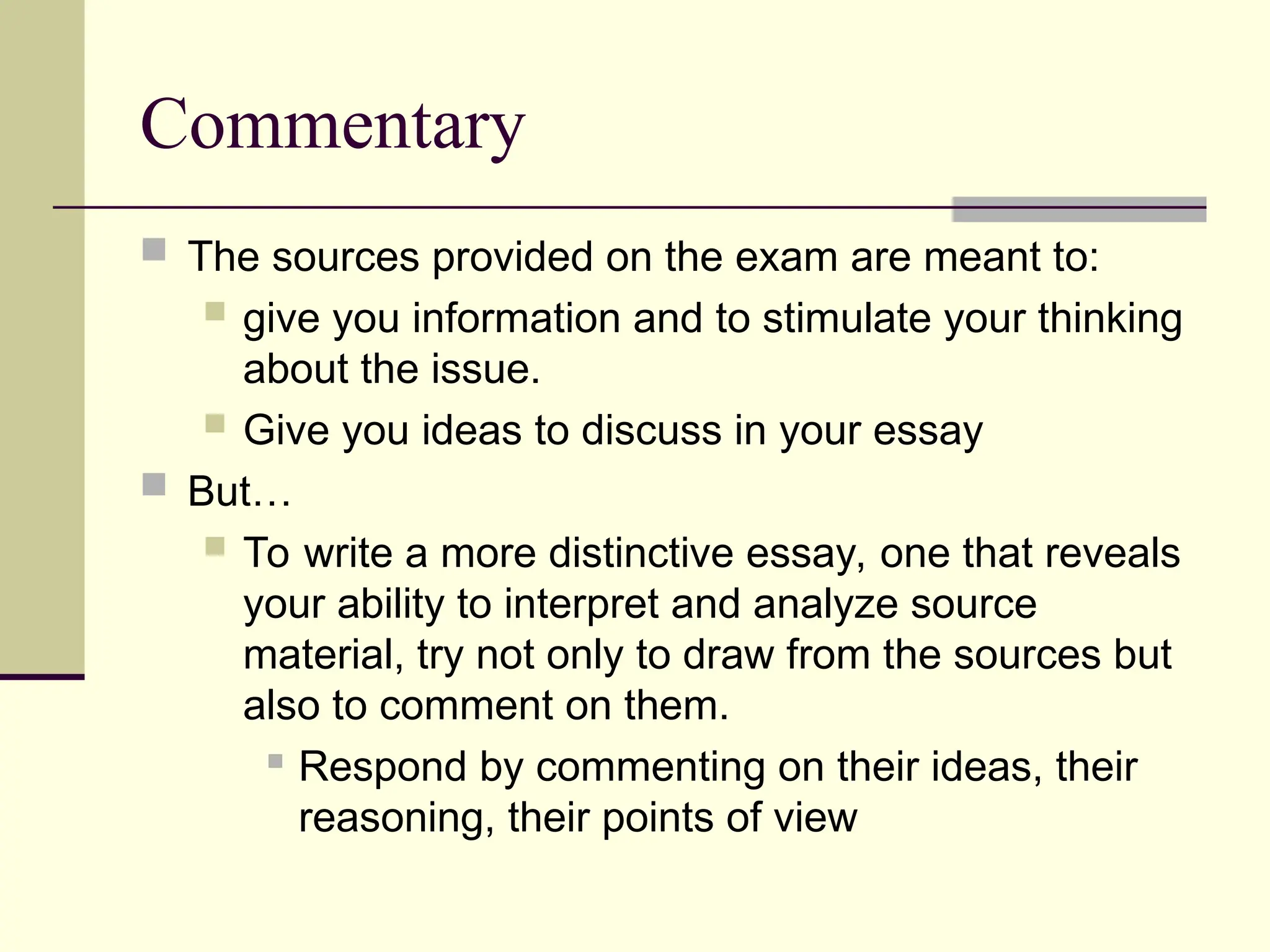 Commentary
 The sources provided on the exam are meant to:
 give you information and to stimulate your thinking
about the issue.
 Give you ideas to discuss in your essay
 But…
 To write a more distinctive essay, one that reveals
your ability to interpret and analyze source
material, try not only to draw from the sources but
also to comment on them.
 Respond by commenting on their ideas, their
reasoning, their points of view
 