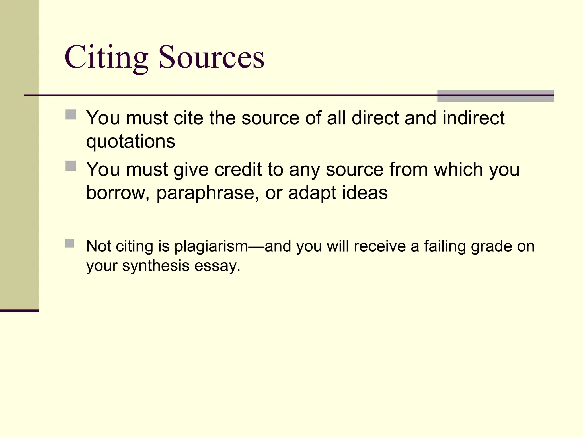 Citing Sources
 You must cite the source of all direct and indirect
quotations
 You must give credit to any source from which you
borrow, paraphrase, or adapt ideas
 Not citing is plagiarism—and you will receive a failing grade on
your synthesis essay.
 