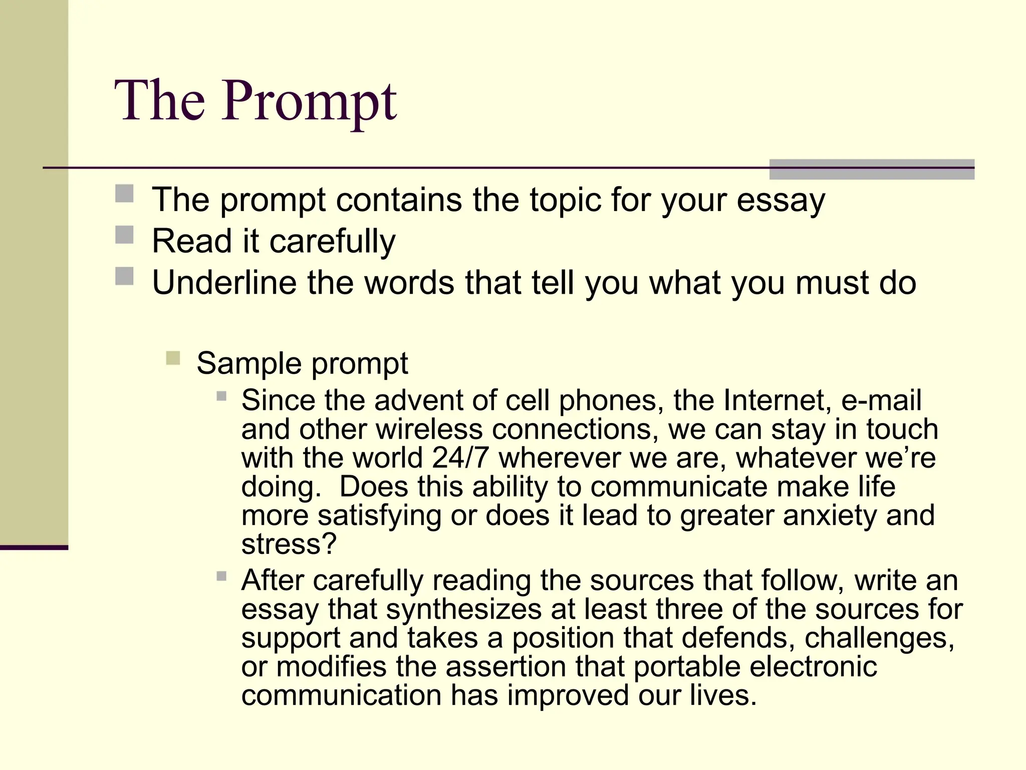 The Prompt
 The prompt contains the topic for your essay
 Read it carefully
 Underline the words that tell you what you must do
 Sample prompt

Since the advent of cell phones, the Internet, e-mail
and other wireless connections, we can stay in touch
with the world 24/7 wherever we are, whatever we’re
doing. Does this ability to communicate make life
more satisfying or does it lead to greater anxiety and
stress?

After carefully reading the sources that follow, write an
essay that synthesizes at least three of the sources for
support and takes a position that defends, challenges,
or modifies the assertion that portable electronic
communication has improved our lives.
 