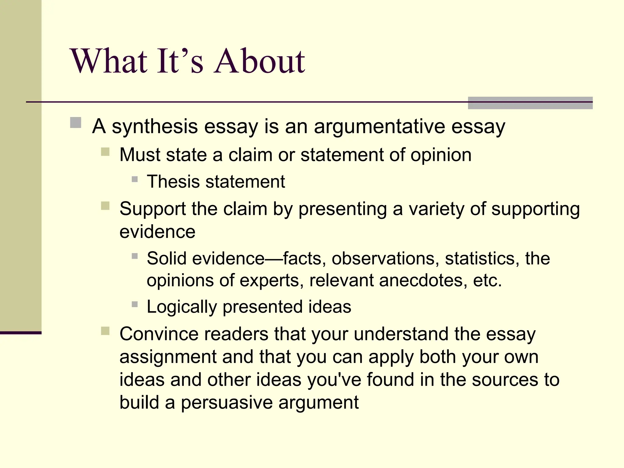 What It’s About
 A synthesis essay is an argumentative essay
 Must state a claim or statement of opinion
 Thesis statement
 Support the claim by presenting a variety of supporting
evidence
 Solid evidence—facts, observations, statistics, the
opinions of experts, relevant anecdotes, etc.
 Logically presented ideas
 Convince readers that your understand the essay
assignment and that you can apply both your own
ideas and other ideas you've found in the sources to
build a persuasive argument
 