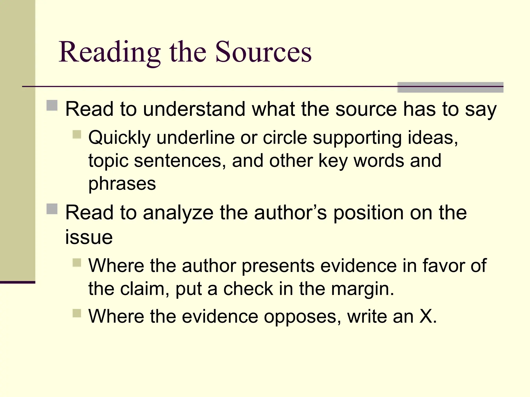 Reading the Sources
 Read to understand what the source has to say
 Quickly underline or circle supporting ideas,
topic sentences, and other key words and
phrases
 Read to analyze the author’s position on the
issue
 Where the author presents evidence in favor of
the claim, put a check in the margin.
 Where the evidence opposes, write an X.
 