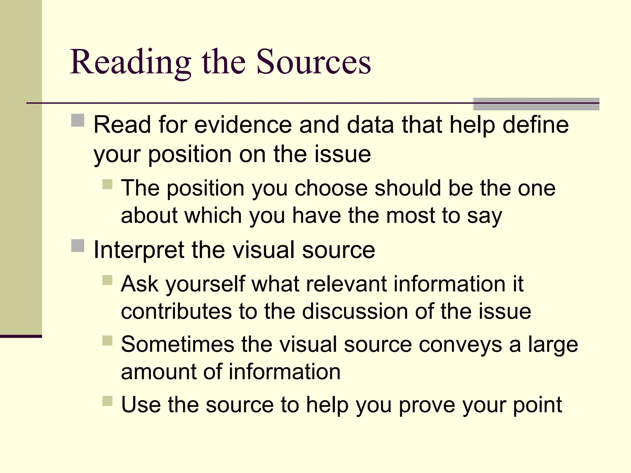 Reading the Sources
 Read for evidence and data that help define
your position on the issue
 The position you choose should be the one
about which you have the most to say
 Interpret the visual source
 Ask yourself what relevant information it
contributes to the discussion of the issue
 Sometimes the visual source conveys a large
amount of information
 Use the source to help you prove your point
 