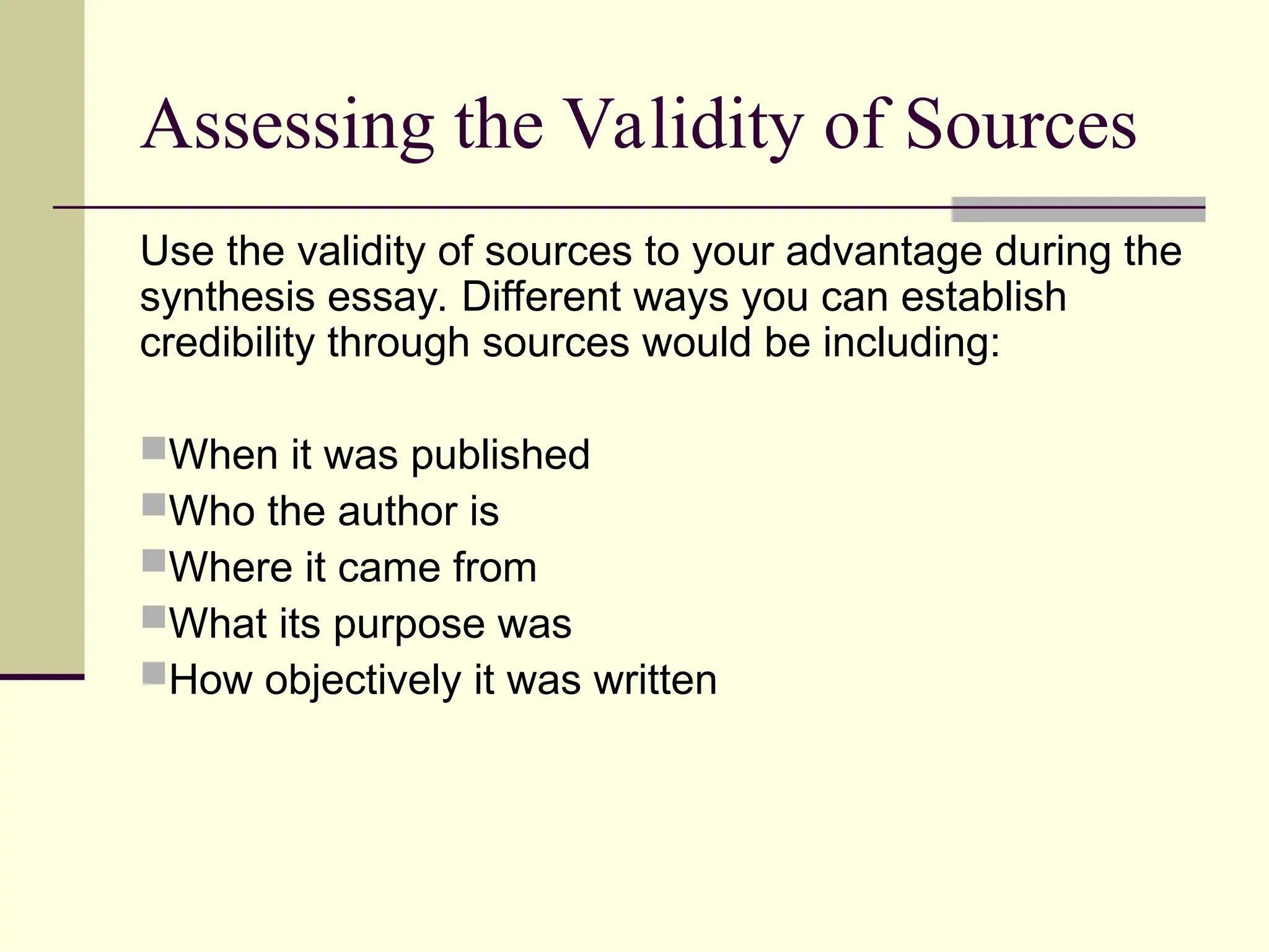 Assessing the Validity of Sources
Use the validity of sources to your advantage during the
synthesis essay. Different ways you can establish
credibility through sources would be including:
When it was published
Who the author is
Where it came from
What its purpose was
How objectively it was written
 
