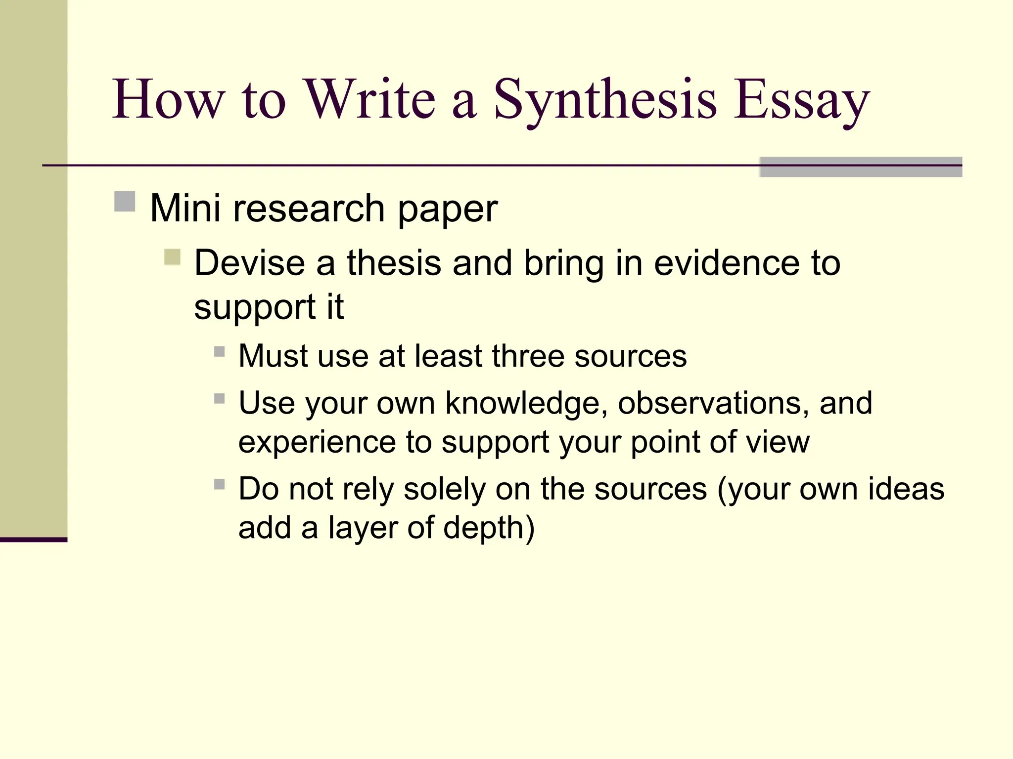 How to Write a Synthesis Essay
 Mini research paper
 Devise a thesis and bring in evidence to
support it
 Must use at least three sources
 Use your own knowledge, observations, and
experience to support your point of view
 Do not rely solely on the sources (your own ideas
add a layer of depth)
 