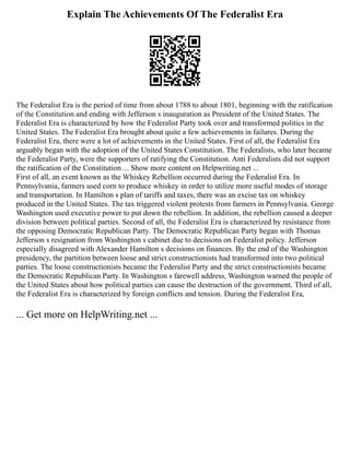 Explain The Achievements Of The Federalist Era
The Federalist Era is the period of time from about 1788 to about 1801, beginning with the ratification
of the Constitution and ending with Jefferson s inauguration as President of the United States. The
Federalist Era is characterized by how the Federalist Party took over and transformed politics in the
United States. The Federalist Era brought about quite a few achievements in failures. During the
Federalist Era, there were a lot of achievements in the United States. First of all, the Federalist Era
arguably began with the adoption of the United States Constitution. The Federalists, who later became
the Federalist Party, were the supporters of ratifying the Constitution. Anti Federalists did not support
the ratification of the Constitution ... Show more content on Helpwriting.net ...
First of all, an event known as the Whiskey Rebellion occurred during the Federalist Era. In
Pennsylvania, farmers used corn to produce whiskey in order to utilize more useful modes of storage
and transportation. In Hamilton s plan of tariffs and taxes, there was an excise tax on whiskey
produced in the United States. The tax triggered violent protests from farmers in Pennsylvania. George
Washington used executive power to put down the rebellion. In addition, the rebellion caused a deeper
division between political parties. Second of all, the Federalist Era is characterized by resistance from
the opposing Democratic Republican Party. The Democratic Republican Party began with Thomas
Jefferson s resignation from Washington s cabinet due to decisions on Federalist policy. Jefferson
especially disagreed with Alexander Hamilton s decisions on finances. By the end of the Washington
presidency, the partition between loose and strict constructionists had transformed into two political
parties. The loose constructionists became the Federalist Party and the strict constructionists became
the Democratic Republican Party. In Washington s farewell address, Washington warned the people of
the United States about how political parties can cause the destruction of the government. Third of all,
the Federalist Era is characterized by foreign conflicts and tension. During the Federalist Era,
... Get more on HelpWriting.net ...
 