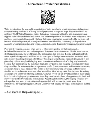 The Problem Of Water Privatization
Water privatization, the sale and transportation of water supplies to private companies, is becoming
more commonly used and is affecting several populations in negative ways. Jeneen Interlandi, an
author of World Watch Magazine, claims that private companies will not be able to manage water
supplies in an efficient manner and should sale and management of the world s water supplies to state
and local governments (Interlandi). I believe that water privatization should indeed be put to an end
because it is causing water prices to up and become less affordable, completely cutting off water
access to several communities, and brings contamination and diseases to villages and the environment.
Poor and developing countries often turn to ... Show more content on Helpwriting.net ...
Bolivian citizens revolted into a violent protest that ended the water contract. Similar situations are
still happening around the world today. The construction that goes into digging and reaching fresh
water supplies is expensive, so China has become open to foreign investments and has raised water
rates to more than the public can afford to pay for, despite water being a necessity (Interladi). If not
protesting, citizens simply skip buying water or cut down on how much of it they buy immensely
because they cannot afford the high rates (Runyan). My point is that charging consumers more than
they can afford for a necessity does not guarantee profit. Private companies and investors assume the
consumers have to buy a necessity like water, so they immorally take advantage and force some
families to choose between water and other necessities. After paying more than they can for so long,
consumers will simply stop buying and many will even revolt. So far, private companies main targets
have been developing and poor countries since they could use the financial support to gain funds and
improve their infrastructures and communities. According to Erica Gies, Developing countries are
often pushed into water privatization deals against their will because they need loans from
international development agencies. (Gies). Countries with already developed infrastructures like the
United
... Get more on HelpWriting.net ...
 