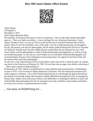 How Did Ansel Adams Affect Society
Alison Waara
CP English 11
December 4, 2014
Ansel Adams Research Paper
The splendor of Yosemite burst upon us and it was glorious... One wonder after another descended
upon us... There was light everywhere... A new era began for me ( American Experience | Ansel
Adams | People Events ). In year of 1916, he took his first trip to Yosemite National Park with his
family. There, he saw the incredible views of the park, views he would continuously see throughout
his life. His passion, not only for photography, but for nature surfaced during this first trip to Yosemite
in California. Nobody knew that this sudden passion would affect the environment the way it did.
Ansel Adams used his photography in order to help national parks gain popularity, as well as to help
environmental groups. As one can see, Ansel Adams was an extremely influential photographer and
environmentalist, because of his dedication to preserving nature, his support to the Sierra Club, and
his famous black and white photography.
To start off, a very important part of how Ansel Adams career came to be is where he grew up. Adams
was born in San Francisco on February 20, 1902. He was born into an upper class family, consisting of
... Show more content on Helpwriting.net ...
In December of 1936, Adams is hospitalized for a chest infection and mononucleosis. Unfortunately,
in June of 1937, a fire occurred in Adams darkroom at Yosemite. This fire destroyed one third of his
earlier negatives of photos. A few of his friends helped him try to sort through the photos that did not
get burned. Even though Adams did encounter multiple difficulties throughout his life, he managed to
bounce back. Adams career did not go without some difficulties. Eventhough he did have to deal with
such horrible things throughout his life, he managed to not only contribute various photos and ideals
to society, but was also a significant person to many
... Get more on HelpWriting.net ...
 