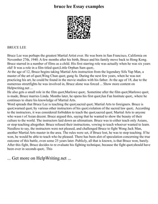 bruce lee Essay examples
BRUCE LEE
Bruce Lee was perhaps the greatest Martial Artist ever. He was born in San Francisco, California on
November 27th, 1940. A few months after his birth, Bruce and his family move back to Hong Kong.
Bruce starred in a number of films as a child. His first starring role was actually when he was six years
old! It was a role in a film titled quot;Little Orphan Sam quot;.
At the age of 12, Bruce begins taking Martial Arts instruction from the legendary Sifu Yap Man, a
master of the art of quot;Wing Chun quot; gung fu. During the next few years, when he was not
practicing his art, he could be found in the movie studios with his father. At the age of 18, due to the
numerous streetfights he was involved in, Bruce alone was forced ... Show more content on
Helpwriting.net ...
He also gets a small role in the film quot;Marlowe quot;. Sometime after the film quot;Marlowe quot;
is made, Bruce marries Linda. Months later, he opens his first quot;Jun Fan Institute quot;, where he
continues to share his knowledge of Martial Arts.
Word spreads that Bruce Lee is teaching the quot;sacred quot; Martial Arts to foreigners. Bruce is
quot;warned quot; by various other instructors of his quot;violation of the sacred law quot;. According
to the instructors, it was considered forbidden to teach the quot;sacred quot; Martial Arts to anyone
who wasn t of Asian decent. Bruce argued this, saying that he wanted to show the beauty of their
culture to the world. The instructors laid down an ultimatium. Bruce was to either teach only Asians,
or stop teaching altogether. Bruce refused their instructions, vowing to teach whoever wanted to learn.
Needless to say, the instructors were not pleased, and challenged Bruce to fight Wong Jack Man,
another Martial Arts master in the area. The rules were set, if Bruce lost, he was to stop teaching. If he
won, he would be able to teach who he pleased. There has been alot of speculation concerning the true
outcome of this battle, even some 25 years later. Publicly, all that is known, is that Bruce won, barely.
After this fight, Bruce decides to re evaluate his fighting technique, because the fight quot;should have
been over in seconds quot;. This
... Get more on HelpWriting.net ...
 