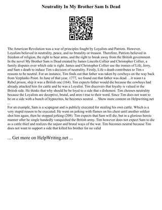 Neutrality In My Brother Sam Is Dead
The American Revolution was a war of principles fought by Loyalists and Patriots. However,
Loyalists believed in neutrality, peace, and no brutality or treason. Therefore, Patriots believed in
freedom of religion, the right to bear arms, and the right to break away from the British government.
In the novel My Brother Sam is Dead created by James Lincoln Collier and Christopher Collier, a
family disputes over which side is right. James and Christopher Collier use the ironies of Life, Jerry,
and Sam s death to induce Tim s decision of neutrality. Firstly, Life s death contributes to Tim s
reasons to be neutral. For an instance, Tim finds out that father was taken by cowboys on the way back
from Verplanks Point. In June of that year, 1777, we found out that father was dead. ...it wasn t a
Rebel prison, ship it was a British one (164). Tim expects father would die because the cowboys had
already attacked him for cattle and he was a Loyalist. Tim discovers that loyalty is valued in the
British side. He thinks that why should he be loyal to a side that s dishonest. Tim chooses neutrality
because the Loyalists are deceptive, brutal, and aren t true to their word. Since Tim does not want to
be on a side with a bunch of hypocrites, he becomes neutral. ... Show more content on Helpwriting.net
...
For an example, Sam is a scapegoat and is publicly executed for stealing his own cattle. Which is a
very stupid reason to be executed. He went on jerking with flames on his chest until another soldier
shot him again, then he stopped jerking (208). Tim expects that Sam will die, but in a glorious heroic
manner after he single handedly vanquished the British army. Tim however does not expect Sam to die
as a cattle thief and realizes the unjust and brutal ways of the war. Tim becomes neutral because Tim
does not want to support a side that killed his brother for no valid
... Get more on HelpWriting.net ...
 