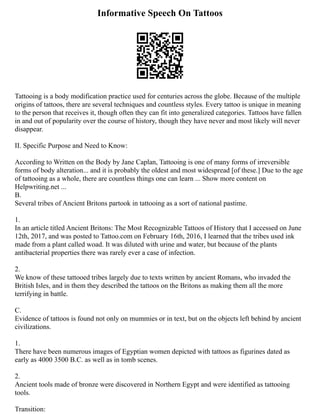 Informative Speech On Tattoos
Tattooing is a body modification practice used for centuries across the globe. Because of the multiple
origins of tattoos, there are several techniques and countless styles. Every tattoo is unique in meaning
to the person that receives it, though often they can fit into generalized categories. Tattoos have fallen
in and out of popularity over the course of history, though they have never and most likely will never
disappear.
II. Specific Purpose and Need to Know:
According to Written on the Body by Jane Caplan, Tattooing is one of many forms of irreversible
forms of body alteration... and it is probably the oldest and most widespread [of these.] Due to the age
of tattooing as a whole, there are countless things one can learn ... Show more content on
Helpwriting.net ...
B.
Several tribes of Ancient Britons partook in tattooing as a sort of national pastime.
1.
In an article titled Ancient Britons: The Most Recognizable Tattoos of History that I accessed on June
12th, 2017, and was posted to Tattoo.com on February 16th, 2016, I learned that the tribes used ink
made from a plant called woad. It was diluted with urine and water, but because of the plants
antibacterial properties there was rarely ever a case of infection.
2.
We know of these tattooed tribes largely due to texts written by ancient Romans, who invaded the
British Isles, and in them they described the tattoos on the Britons as making them all the more
terrifying in battle.
C.
Evidence of tattoos is found not only on mummies or in text, but on the objects left behind by ancient
civilizations.
1.
There have been numerous images of Egyptian women depicted with tattoos as figurines dated as
early as 4000 3500 B.C. as well as in tomb scenes.
2.
Ancient tools made of bronze were discovered in Northern Egypt and were identified as tattooing
tools.
Transition:
 