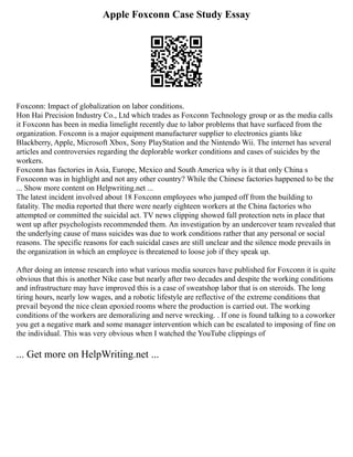 Apple Foxconn Case Study Essay
Foxconn: Impact of globalization on labor conditions.
Hon Hai Precision Industry Co., Ltd which trades as Foxconn Technology group or as the media calls
it Foxconn has been in media limelight recently due to labor problems that have surfaced from the
organization. Foxconn is a major equipment manufacturer supplier to electronics giants like
Blackberry, Apple, Microsoft Xbox, Sony PlayStation and the Nintendo Wii. The internet has several
articles and controversies regarding the deplorable worker conditions and cases of suicides by the
workers.
Foxconn has factories in Asia, Europe, Mexico and South America why is it that only China s
Foxoconn was in highlight and not any other country? While the Chinese factories happened to be the
... Show more content on Helpwriting.net ...
The latest incident involved about 18 Foxconn employees who jumped off from the building to
fatality. The media reported that there were nearly eighteen workers at the China factories who
attempted or committed the suicidal act. TV news clipping showed fall protection nets in place that
went up after psychologists recommended them. An investigation by an undercover team revealed that
the underlying cause of mass suicides was due to work conditions rather that any personal or social
reasons. The specific reasons for each suicidal cases are still unclear and the silence mode prevails in
the organization in which an employee is threatened to loose job if they speak up.
After doing an intense research into what various media sources have published for Foxconn it is quite
obvious that this is another Nike case but nearly after two decades and despite the working conditions
and infrastructure may have improved this is a case of sweatshop labor that is on steroids. The long
tiring hours, nearly low wages, and a robotic lifestyle are reflective of the extreme conditions that
prevail beyond the nice clean epoxied rooms where the production is carried out. The working
conditions of the workers are demoralizing and nerve wrecking. . If one is found talking to a coworker
you get a negative mark and some manager intervention which can be escalated to imposing of fine on
the individual. This was very obvious when I watched the YouTube clippings of
... Get more on HelpWriting.net ...
 