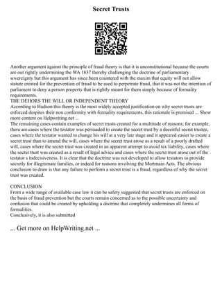 Secret Trusts
Another argument against the principle of fraud theory is that it is unconstitutional because the courts
are out rightly undermining the WA 1837 thereby challenging the doctrine of parliamentary
sovereignty but this argument has since been countered with the maxim that equity will not allow
statute created for the prevention of fraud to be used to perpetrate fraud, that it was not the intention of
parliament to deny a person property that is rightly meant for them simply because of formality
requirements.
THE DEHORS THE WILL OR INDEPENDENT THEORY
According to Hudson this theory is the most widely accepted justification on why secret trusts are
enforced despites their non conformity with formality requirements, this rationale is premised ... Show
more content on Helpwriting.net ...
The remaining cases contain examples of secret trusts created for a multitude of reasons; for example,
there are cases where the testator was persuaded to create the secret trust by a deceitful secret trustee,
cases where the testator wanted to change his will at a very late stage and it appeared easier to create a
secret trust than to amend the will, cases where the secret trust arose as a result of a poorly drafted
will, cases where the secret trust was created in an apparent attempt to avoid tax liability, cases where
the secret trust was created as a result of legal advice and cases where the secret trust arose out of the
testator s indecisiveness. It is clear that the doctrine was not developed to allow testators to provide
secretly for illegitimate families, or indeed for reasons involving the Mortmain Acts. The obvious
conclusion to draw is that any failure to perform a secret trust is a fraud, regardless of why the secret
trust was created.
CONCLUSION
From a wide range of available case law it can be safety suggested that secret trusts are enforced on
the basis of fraud prevention but the courts remain concerned as to the possible uncertainty and
confusion that could be created by upholding a doctrine that completely undermines all forms of
formalities.
Conclusively, it is also submitted
... Get more on HelpWriting.net ...
 