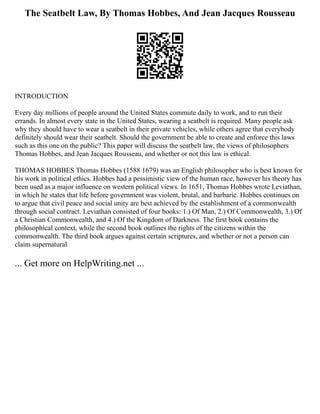 The Seatbelt Law, By Thomas Hobbes, And Jean Jacques Rousseau
INTRODUCTION
Every day millions of people around the United States commute daily to work, and to run their
errands. In almost every state in the United States, wearing a seatbelt is required. Many people ask
why they should have to wear a seatbelt in their private vehicles, while others agree that everybody
definitely should wear their seatbelt. Should the government be able to create and enforce this laws
such as this one on the public? This paper will discuss the seatbelt law, the views of philosophers
Thomas Hobbes, and Jean Jacques Rousseau, and whether or not this law is ethical.
THOMAS HOBBES Thomas Hobbes (1588 1679) was an English philosopher who is best known for
his work in political ethics. Hobbes had a pessimistic view of the human race, however his theory has
been used as a major influence on western political views. In 1651, Thomas Hobbes wrote Leviathan,
in which he states that life before government was violent, brutal, and barbaric. Hobbes continues on
to argue that civil peace and social unity are best achieved by the establishment of a commonwealth
through social contract. Leviathan consisted of four books: 1.) Of Man, 2.) Of Commonwealth, 3.) Of
a Christian Commonwealth, and 4.) Of the Kingdom of Darkness. The first book contains the
philosophical context, while the second book outlines the rights of the citizens within the
commonwealth. The third book argues against certain scriptures, and whether or not a person can
claim supernatural
... Get more on HelpWriting.net ...
 
