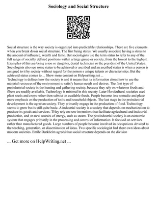 Sociology and Social Structure
Social structure is the way society is organized into predictable relationships. There are five elements
when you break down social structure. The first being status. We usually associate having a status to
the amount of influence, wealth and fame. But sociologists use the term status to refer to any of the
full range of socially defined positions within a large group or society, from the lowest to the highest.
Examples of this are being a son or daughter, dental technician or the president of the United States.
Sociologists also see some status to be achieved or ascribed and an ascribed status is when a person is
assigned to it by society without regard for the person s unique talents or characteristics. But the
achieved status comes to ... Show more content on Helpwriting.net ...
Technology is defines how the society is and it means that its information about how to use the
material resources of the environment to satisfy human needs and desires. The first type of
preindustrial society is the hunting and gathering society, because they rely on whatever foods and
fibers are readily available. Technology is minimal in this society. Later Horticultural societies used
plant seeds and crops rather then subsist on available foods. People become less nomadic and place
more emphasis on the production of tools and household objects. The last stage in the preindustrial
development is the agrarian society. They primarily engage in the production of food. Technology
seems to grow but is still quite basic. A industrial society is a society that depends on mechanization to
produce its goods and services. THey rely on new inventions that facilitate agricultural and industrial
production, and on new sources of energy, such as steam. The postindustrial society is an economic
system that engages primarily in the processing and control of information. It focused on services
rather than manufactured goods. Large numbers of people become involved in occupations devoted to
the teaching, generation, or dissemination of ideas. Two specific sociologist had there own ideas about
modern societies. Emile Durkheim agreed that social structure depends on the division
... Get more on HelpWriting.net ...
 