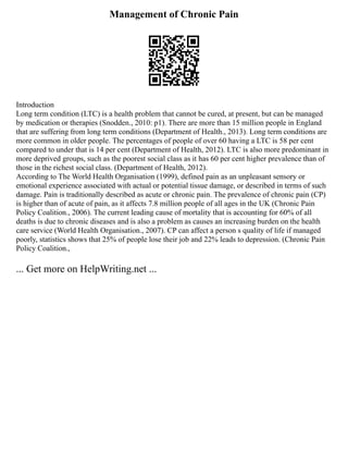 Management of Chronic Pain
Introduction
Long term condition (LTC) is a health problem that cannot be cured, at present, but can be managed
by medication or therapies (Snodden., 2010: p1). There are more than 15 million people in England
that are suffering from long term conditions (Department of Health., 2013). Long term conditions are
more common in older people. The percentages of people of over 60 having a LTC is 58 per cent
compared to under that is 14 per cent (Department of Health, 2012). LTC is also more predominant in
more deprived groups, such as the poorest social class as it has 60 per cent higher prevalence than of
those in the richest social class. (Department of Health, 2012).
According to The World Health Organisation (1999), defined pain as an unpleasant sensory or
emotional experience associated with actual or potential tissue damage, or described in terms of such
damage. Pain is traditionally described as acute or chronic pain. The prevalence of chronic pain (CP)
is higher than of acute of pain, as it affects 7.8 million people of all ages in the UK (Chronic Pain
Policy Coalition., 2006). The current leading cause of mortality that is accounting for 60% of all
deaths is due to chronic diseases and is also a problem as causes an increasing burden on the health
care service (World Health Organisation., 2007). CP can affect a person s quality of life if managed
poorly, statistics shows that 25% of people lose their job and 22% leads to depression. (Chronic Pain
Policy Coalition.,
... Get more on HelpWriting.net ...
 