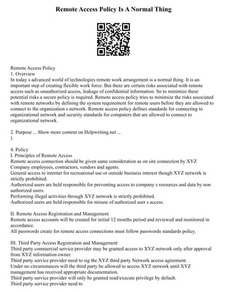 Remote Access Policy Is A Normal Thing
Remote Access Policy
1. Overview
In today s advanced world of technologies remote work arrangement is a normal thing. It is an
important step of creating flexible work force. But there are certain risks associated with remote
access such as unauthorized access, leakage of confidential information. So to minimize these
potential risks a secure policy is required. Remote access policy tries to minimize the risks associated
with remote networks by defining the system requirement for remote users before they are allowed to
connect to the organization s network. Remote access policy defines standards for connecting to
organizational network and security standards for computers that are allowed to connect to
organizational network.
2. Purpose ... Show more content on Helpwriting.net ...
)
4. Policy
I. Principles of Remote Access
Remote access connection should be given same consideration as on site connection by XYZ
Company employees, contractors, vendors and agents.
General access to internet for recreational use or outside business interest though XYZ network is
strictly prohibited.
Authorized users are held responsible for preventing access to company s resources and data by non
authorized users.
Performing illegal activities through XYZ network is strictly prohibited.
Authorized users are held responsible for misuse of authorized user s access.
II. Remote Access Registration and Management
Remote access accounts will be created for initial 12 months period and reviewed and monitored in
accordance.
All passwords create for remote access connections must follow passwords standards policy.
III. Third Party Access Registration and Management
Third party commercial service provider may be granted access to XYZ network only after approval
from XYZ information owner.
Third party service provider need to sig the XYZ third party Network access agreement.
Under no circumstances will the third party be allowed to access XYZ network until XYZ
management has received appropriate documentation.
Third party service provider will only be granted read/execute privilege by default.
Third party service provider need to
 