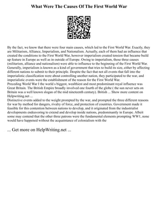 What Were The Causes Of The First World War
By the fact, we know that there were four main causes, which led to the First World War. Exactly, they
are Militarism, Alliance, Imperialism, and Nationalism. Actually, each of them had an influence that
created the conditions to the First World War, however imperialism created tension that became build
up feature in Europe as well as in outside of Europe. Owing to imperialism, those three causes
(militarism, alliance and nationalism) were able to influence to the beginning of the First World War.
Generally, imperialism is known as a kind of government that tries to build its size, either by affecting
different nations to submit to their principle. Despite the fact that not all events that fall into the
imperialistic classification were about controlling another nation, they participated to the war, and
imperialistic events were the establishment of the reason for the First World War.
Preceding World War I the world s biggest, wealthiest and most predominant royal influence was
Great Britain. The British Empire broadly involved one fourth of the globe ( the sun never sets on
Britain was a well known slogan of the mid nineteenth century). British ... Show more content on
Helpwriting.net ...
Distinctive events added to the weight prompted by the war, and prompted the three different reasons
for war by method for dangers, rivalry of force, and protection of countries. Government made it
feasible for this contention between nations to develop, and it originated from the industrialist
developments endeavoring to extend and develop inside nations, predominantly in Europe. Albeit
some may contend that the other three patrons were the fundamental elements prompting WW1, none
would have happened without the acquaintance of colonialism with the
... Get more on HelpWriting.net ...
 