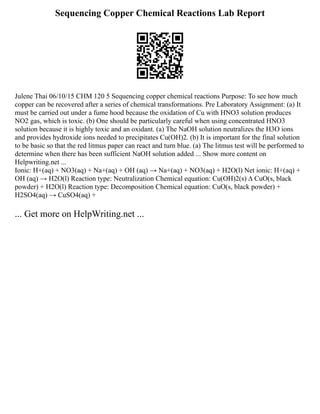 Sequencing Copper Chemical Reactions Lab Report
Julene Thai 06/10/15 CHM 120 5 Sequencing copper chemical reactions Purpose: To see how much
copper can be recovered after a series of chemical transformations. Pre Laboratory Assignment: (a) It
must be carried out under a fume hood because the oxidation of Cu with HNO3 solution produces
NO2 gas, which is toxic. (b) One should be particularly careful when using concentrated HNO3
solution because it is highly toxic and an oxidant. (a) The NaOH solution neutralizes the H3O ions
and provides hydroxide ions needed to precipitates Cu(OH)2. (b) It is important for the final solution
to be basic so that the red litmus paper can react and turn blue. (a) The litmus test will be performed to
determine when there has been sufficient NaOH solution added ... Show more content on
Helpwriting.net ...
Ionic: H+(aq) + NO3(aq) + Na+(aq) + OH (aq) → Na+(aq) + NO3(aq) + H2O(l) Net ionic: H+(aq) +
OH (aq) → H2O(l) Reaction type: Neutralization Chemical equation: Cu(OH)2(s) ∆ CuO(s, black
powder) + H2O(l) Reaction type: Decomposition Chemical equation: CuO(s, black powder) +
H2SO4(aq) → CuSO4(aq) +
... Get more on HelpWriting.net ...
 