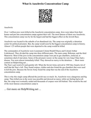 What Is Auschwitz Concentration Camp
Auschwitz
Over 1 million jews were killed at the Auschwitz concentration camp. Jews were taken from their
homes and put into concentration camps against their will. The most famous of them was Auschwitz.
This concentration camp was by far the largest and had the biggest effect on the Jewish Race.
Auschwitz was located in the suburbs of an abandoned city. The camp was originally a detention
center for political prisoners. But, the camp would soon be the biggest concentration camp in history.
Almost 1.25 million people that were deported to the camp would be killed.
The commanders of Auschwitz were Lieutenant Colonel Rudolf Huess and Colonel Arthur
Liebchenzel. They divided the camp into three different parts. The main camp, Birkenau, and the third
Manowitz. Most of the jews in the concentration camps were put in gas chambers, enslaved, or
sometimes died of starvation. Some of the prisoners weren t at the camps for very long if they had a
disease. You were almost immediatly killed. They showed no mercy to the detainees. ... Show more
content on Helpwriting.net ...
The Nazi s got word of it and quickly left. When the Soviet Army arrived in 1945 they found a lot of
stuff that the Nazi s left. They found corpses, clothes and also found the gas chambers that were used
to kill the jews. Because the Soviet Army found the camp that was the end of the Auschwitz
concentration camp.
This is why this single camp affected the jewish race so much. So, Auschwitz was a dangerous and big
camp. They killed you in the worst way possible and showed no mercy while not feeling bad at all.
But, the camp was eventually raided and thousands of corpses were left behind. This would be the end
of the most famous concentration camp in
... Get more on HelpWriting.net ...
 