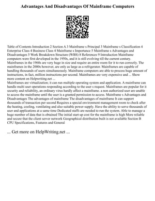 Advantages And Disadvantages Of Mainframe Computers
Table of Contents Introduction 2 Section A 3 Mainframe s Principal 3 Mainframe s Classification 4
Enterprise Class 4 Business Class 4 Mainframe s Importance 5 Mainframe s Advantages and
Disadvantages 5 Work Breakdown Structure (WBS) 8 References 9 Introduction Mainframe
computers were first developed in the 1950s, and it is still evolving till the current century.
Mainframes in the 1960s are very huge in size and require an entire room for it to run correctly. The
mainframes in the 2000s however, are only as large as a refrigerator. Mainframes are capable of
handling thousands of users simultaneously. Mainframe computers are able to process huge amount of
instructions, in fact, million instructions per second. Mainframes are very expensive and ... Show
more content on Helpwriting.net ...
Mainframes are virtualization; it can run multiple operating system and application. A mainframe can
handle multi user operations responding according to the user s request. Mainframes are popular for it
security and reliability, an ordinary virus hardly affect a mainframe. a non authorized user are unable
to access the mainframe until the user is a granted permission to access. Mainframe s Advantages and
Disadvantages The advantages of mainframe The disadvantages of mainframe It can support
thousands of transaction per second Requires a special environment management room to check after
the heating, cooling, ventilating and also suitable power supply. Have the ability to serve thousands of
user and applications at a same time Dedicated staffs are needed to run the system. Able to manage a
huge number of data that is obtained The initial start up cost for the mainframe is high More reliable
and secure that the client server network Geographical distribution built is not available Section B
CPU Specifications, Features and General
... Get more on HelpWriting.net ...
 