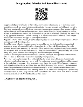 Inappropriate Behavior And Sexual Harassment
Inappropriate behavior of ladies in the working environment is turning out to be extremely usual
around the world. It has turned into a major issue in the work environment and still exists currently.
This issue is extremely noticeable in environments where there are more men than women working
and also in some healthcare environments also. Inappropriate behavior/ Sexual harassment against
women in business environments and against medical caretakers affect their efficiency and production
in any type of establishment. This has come up as an unfavorable behavior however a vital subject
needed to be discussed in any type of working environment.
As per the articles in this abstract, there have been legal cases documenting women s sexual ... Show
more content on Helpwriting.net ...
Sexual harassing behavior includes requests for sexual favors, physical sexual involvement and
unwelcome sexual advances which affect the productivity of the work. The numbers of sexually
harassed women in the workplace is staggering. Most women who experience sexual harassment in
the workplace, who are afraid of speaking out. They also feel ashamed of telling anybody and fear of
losing their jobs if the same deed is bring into the notice of higher authority.
Women in business professions and in medical fields are some with the highest sexual harassment
rate. The most of the time the harassment is done by making remarks.
As we have learned, harassment does not have to be of a sexual nature. Harassment can include
offensive remarks about a person s sex as well. The main noted issues involved in sexual harassment
in the workplace includes vary from person to person. As per the article, 52% of women experience
bullying or harassment in the workplace. One noted issue is management authority. The behavior of
upper management or supervisors towards other employees is also considered as one of the issues.
They have been known to abuse their authority which will in turn affects the employee s productivity
and effectiveness at work. They have also been known to ask for sexual favors from them in order to
promote or save their job. Women have faced these issues
... Get more on HelpWriting.net ...
 