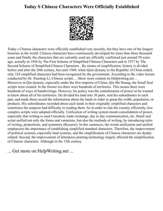 Today S Chinese Characters Were Officially Established
Today s Chinese characters were officially established very recently, but they have one of the longest
histories in the world. Chinese characters have continuously developed for more than three thousand
years and finally the characters that are currently used are officially confirmed just around 50 years
ago, actually in 1956 by The First Scheme of Simplified Chinese Characters and in 1977 by The
Second Scheme of Simplified Chinese Characters . By means of simplification, history is divided
before and after the 20th century, but until 1949, when Quin dynasty to the Republic of China ended,
only 324 simplified characters had been recognized by the government. According to the video lecture
conducted by Dr. Xiaoting Li, Chinese scripts ... Show more content on Helpwriting.net ...
Moreover in Qin dynasty, especially under the first emperor of China, Qin Shi Huang, the Small Seal
scripts were created. In the former era there were hundreds of territories. This means there were
hundreds of ways of handwritings. However, his policy was the centralization of power so he wanted
to know about all of his territories. He divided his land into 36 parts, sent his subordinates to each
part, and made them record the information about the lands in order to grasp the width, population, or
products. His subordinates recorded about each lands in their originally simplified characters and
sometimes the emperor had difficulty in reading them. So in order to rule the country efficiently, less
complex scripts were adopted officially. Unification of writing system meant consolidation of power,
especially that writing is used I taxation, trade exchange, day to day communication, etc. Small seal
script unified not only the forms and variations, but also the methods of writing, by introducing rules
of writing, proportions, and symmetry (Ryuurui). In this sentences, the words unification and unified
emphasizes the importance of establishing simplified standard characters. Therefore, the improvement
of political systems, especially land systems, and the simplification of Chinese characters are deeply
related. Second, the improvement of letterpress printing technology largely affected the simplification
of Chinese characters. Although in the 15th century
... Get more on HelpWriting.net ...
 