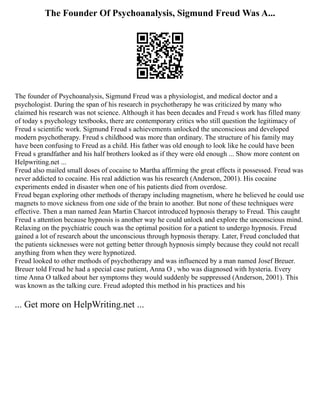The Founder Of Psychoanalysis, Sigmund Freud Was A...
The founder of Psychoanalysis, Sigmund Freud was a physiologist, and medical doctor and a
psychologist. During the span of his research in psychotherapy he was criticized by many who
claimed his research was not science. Although it has been decades and Freud s work has filled many
of today s psychology textbooks, there are contemporary critics who still question the legitimacy of
Freud s scientific work. Sigmund Freud s achievements unlocked the unconscious and developed
modern psychotherapy. Freud s childhood was more than ordinary. The structure of his family may
have been confusing to Freud as a child. His father was old enough to look like he could have been
Freud s grandfather and his half brothers looked as if they were old enough ... Show more content on
Helpwriting.net ...
Freud also mailed small doses of cocaine to Martha affirming the great effects it possessed. Freud was
never addicted to cocaine. His real addiction was his research (Anderson, 2001). His cocaine
experiments ended in disaster when one of his patients died from overdose.
Freud began exploring other methods of therapy including magnetism, where he believed he could use
magnets to move sickness from one side of the brain to another. But none of these techniques were
effective. Then a man named Jean Martin Charcot introduced hypnosis therapy to Freud. This caught
Freud s attention because hypnosis is another way he could unlock and explore the unconscious mind.
Relaxing on the psychiatric couch was the optimal position for a patient to undergo hypnosis. Freud
gained a lot of research about the unconscious through hypnosis therapy. Later, Freud concluded that
the patients sicknesses were not getting better through hypnosis simply because they could not recall
anything from when they were hypnotized.
Freud looked to other methods of psychotherapy and was influenced by a man named Josef Breuer.
Breuer told Freud he had a special case patient, Anna O , who was diagnosed with hysteria. Every
time Anna O talked about her symptoms they would suddenly be suppressed (Anderson, 2001). This
was known as the talking cure. Freud adopted this method in his practices and his
... Get more on HelpWriting.net ...
 