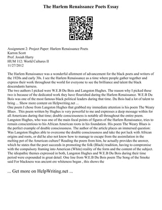 The Harlem Renaissance Poets Essay
Assignment 2: Project Paper: Harlem Renaissance Poets
Karron Scott
Prof. Josiah Harry
HUM 112: World Cultures II
11/27/2012
The Harlem Renaissance was a wonderful allotment of advancement for the black poets and writers of
the 1920s and early 30s. I see the Harlem Renaissance as a time where people gather together and
express their work throughout the world for everyone to see the brilliance and talent the black
descendants harness.
The two authors I picked were W.E.B Du Bois and Langston Hughes. The reason why I picked these
two is because of the dedicated work they have flourished during the Harlem Renaissance. W.E.B Du
Bois was one of the most famous black political leaders during that time. Du Bois had a lot of talent to
bring ... Show more content on Helpwriting.net ...
One poem I chose from Langston Hughes that grabbed my immediate attention is his poem The Weary
Blues . This poem written by Hughes is very powerful to me and expresses a deep message within for
all Americans during that time; double consciousness is notable all throughout the entire poem.
Langston Hughes, who was one of the main focal points of figures of the Harlem Renaissance, tries to
remain conscientious to his African American roots in his foundation. His poem The Weary Blues is
the perfect example of double consciousness. The author of the article places an immersed question:
Was Langston Hughes able to overcome the double consciousness and take the pot luck with African
origins and roots, or did he also not know how to manage to escape from the assimilation in the
melting pot of the American culture? Reading the poem from him, he actually provides the answer,
which he states that the poet succeeds in promoting the folk (Black) tradition, having to compromise
with the compulsory framing into American (White) reality of the form and the content of the subject.
The idiopathic themes expressed in both, Langston Hughes and W.E.B Du Bois during their time
period were expounded in great detail. One line from W.E.B Du Bois poem The Song of the Smoke
said For blackness was ancient ere whiteness began , this shows the
... Get more on HelpWriting.net ...
 