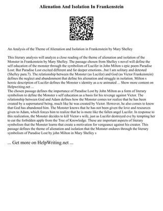 Alienation And Isolation In Frankenstein
An Analysis of the Theme of Alienation and Isolation in Frankenstein by Mary Shelley
This literary analysis will analyze a close reading of the theme of alienation and isolation of the
Monster in Frankenstein by Mary Shelley. The passage chosen from Shelley s novel will define the
self education of the monster through the symbolism of Lucifer in John Milton s epic poem Paradise
Lost: But Paradise Lost excited different and far deeper emotions...but I am solitary and detested
(Shelley para.7). The relationship between the Monster (as Lucifer) and God (as Victor Frankenstein)
defines the neglect and abandonment that define his alienation and struggle in isolation. Milton s
heroic description of Lucifer defines the Monster s identity as a re animated ... Show more content on
Helpwriting.net ...
The chosen passage defines the importance of Paradise Lost by John Milton as a form of literary
symbolism to define the Monster s self education as a basis for his revenge against Victor. The
relationship between God and Adam defines how the Monster comes tor realize that he has been
created by a supernatural being, much like he was created by Victor. However, he also comes to know
that God has abandoned him. The Monster knows that he has not been given the love and resources
given to Adam, which forces him to realize that he is more like the fallen angel Lucifer. In response to
this realization, the Monster decides to kill Victor s wife, just as Lucifer destroyed eve by tempting her
to eat the forbidden apple from the Tree of Knowledge. These are important aspects of literary
symbolism that the Monster learns that create a motivation for vengeance against his creator. This
passage defines the theme of alienation and isolation that the Monster endures through the literary
symbolism of Paradise Lost by john Milton in Mary Shelley s
... Get more on HelpWriting.net ...
 