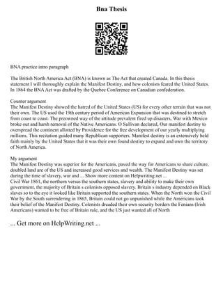 Bna Thesis
BNA practice intro paragraph
The British North America Act (BNA) is known as The Act that created Canada. In this thesis
statement I will thoroughly explain the Manifest Destiny, and how colonists feared the United States.
In 1864 the BNAAct was drafted by the Quebec Conference on Canadian confederation.
Counter argument
The Manifest Destiny showed the hatred of the United States (US) for every other terrain that was not
their own. The US used the 19th century period of American Expansion that was destined to stretch
from coast to coast. The preowned way of the attitude prevalent fired up disasters, War with Mexico
broke out and harsh removal of the Native Americans. O Sullivan declared, Our manifest destiny to
overspread the continent allotted by Providence for the free development of our yearly multiplying
millions. This recitation guided many Republican supporters. Manifest destiny is an extensively held
faith mainly by the United States that it was their own found destiny to expand and own the territory
of North America.
My argument
The Manifest Destiny was superior for the Americans, paved the way for Americans to share culture,
doubled land are of the US and increased good services and wealth. The Manifest Destiny was set
during the time of slavery, war and ... Show more content on Helpwriting.net ...
Civil War 1861, the northern versus the southern states, slavery and ability to make their own
government, the majority of Britain s colonists opposed slavery. Britain s industry depended on Black
slaves so to the eye it looked like Britain supported the southern states. When the North won the Civil
War by the South surrendering in 1865, Britain could not go unpunished while the Americans took
their belief of the Manifest Destiny. Colonists dreaded their own security borders the Fenians (Irish
Americans) wanted to be free of Britain rule, and the US just wanted all of North
... Get more on HelpWriting.net ...
 