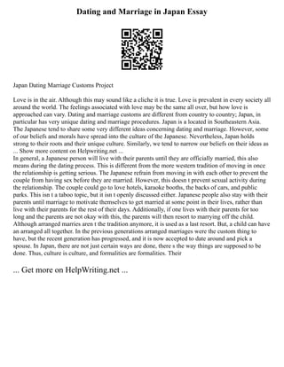 Dating and Marriage in Japan Essay
Japan Dating Marriage Customs Project
Love is in the air. Although this may sound like a cliche it is true. Love is prevalent in every society all
around the world. The feelings associated with love may be the same all over, but how love is
approached can vary. Dating and marriage customs are different from country to country; Japan, in
particular has very unique dating and marriage procedures. Japan is a located in Southeastern Asia.
The Japanese tend to share some very different ideas concerning dating and marriage. However, some
of our beliefs and morals have spread into the culture of the Japanese. Nevertheless, Japan holds
strong to their roots and their unique culture. Similarly, we tend to narrow our beliefs on their ideas as
... Show more content on Helpwriting.net ...
In general, a Japanese person will live with their parents until they are officially married, this also
means during the dating process. This is different from the more western tradition of moving in once
the relationship is getting serious. The Japanese refrain from moving in with each other to prevent the
couple from having sex before they are married. However, this doesn t prevent sexual activity during
the relationship. The couple could go to love hotels, karaoke booths, the backs of cars, and public
parks. This isn t a taboo topic, but it isn t openly discussed either. Japanese people also stay with their
parents until marriage to motivate themselves to get married at some point in their lives, rather than
live with their parents for the rest of their days. Additionally, if one lives with their parents for too
long and the parents are not okay with this, the parents will then resort to marrying off the child.
Although arranged marries aren t the tradition anymore, it is used as a last resort. But, a child can have
an arranged all together. In the previous generations arranged marriages were the custom thing to
have, but the recent generation has progressed, and it is now accepted to date around and pick a
spouse. In Japan, there are not just certain ways are done, there s the way things are supposed to be
done. Thus, culture is culture, and formalities are formalities. Their
... Get more on HelpWriting.net ...
 