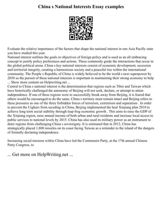 China s National Interests Essay examples
Evaluate the relative importance of the factors that shape the national interest in one Asia Pacific state
you have studied this year.
National interest outlines the goals or objectives of foreign policy and is used as an all embracing
concept to justify policy preferences and actions. These commonly guide the interactions that occur in
the global political arena. China s key national interests consist of economic development, secession
and territorial integrity, creating a harmonious society and a peaceful rise within the international
community. The People s Republic of China is widely believed to be the world s next superpower by
2030 so the pursuit of these national interests is important in maintaining their strong economy to help
... Show more content on Helpwriting.net ...
Central to China s national interest is the determination that regions such as Tibet and Taiwan which
have historically challenged the autonomy of Beijing will not seek, declare, or attempt to attain
independence. If one of these regions were to successfully break away from Beijing, it is feared that
others would be encouraged to do the same. China s territory must remain intact and Beijing refers to
these pressures as one of the three forbidden forces of terrorism, extremism and separatism . In order
to prevent the Uighurs from seceding in China, Beijing implemented the heal Xinjiang plan 2010 to
achieve long term social stability through leap frog economic growth . This aims to raise the GDP of
the Xinjiang region, raise annual income of both urban and rural residents and increase local access to
public services to national levels by 2015. China has also used its military power as an instrument to
deter regions from challenging China s sovereignty. It is estimated that in 2012, China has
strategically placed 1,800 missiles on its coast facing Taiwan as a reminder to the island of the dangers
of formally declaring independence.
Increasing social tensions within China have led the Communist Party, at the 17th annual Chinese
Party Congress, to
... Get more on HelpWriting.net ...
 