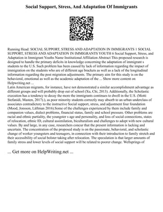 Social Support, Stress, And Adaptation Of Immigrants
Running Head: SOCIAL SUPPORT, STRESS AND ADAPTATION IN IMMIGRANTS 1 SOCIAL
SUPPORT, STRESS AND ADAPTATION IN IMMIGRANTS YOUTH 6 Social Support, Stress, and
Adaptation in Immigrant Youths Name Institutional Affiliation Abstract This proposed research is
designed to handle the primary deficits in knowledge concerning the adaptation of immigrant s
students to the U.S. Such problem has been caused by lack of information regarding the impact of
immigration on the students who are of different age brackets as well as a lack of the longitudinal
information regarding the post migration adjustments. The primary aim for this study is on the
behavioral, emotional as well as the academic adaptation of the ... Show more content on
Helpwriting.net ...
Latin American migrants, for instance, have not demonstrated a similar accomplishment advantage as
different groups and will probably drop out of school (Xu, Chi, 2013). Additionally, the Scholastic
execution has a tendency to decay the more the immigrants continues to dwell in the U.S. (Motti
Stefanidi, Masten, 2017).), as poor minority students correctly may absorb to an urban underclass of
associates contradictory to the instructive Social support, stress, and adjustment four foundation
(Mood, Jonsson, Låftman 2016).Some of the challenges experienced by them include family and
companion values, dialect problems, financial status, family and school pressure. Other problems are
racial and ethnic partiality, the youngster s age and personality, and loss of social connections, states
of relocation, ethnic ID, cultural assimilation, biculturalism and challenges to adopt with new cultural
values. By and large, in any case, researchers concur that the present information is lacking and
uncertain. The concentration of the proposed study is on the passionate, behavioral, and scholastic
change of worker youngsters and teenagers, in connection with their introduction to family stretch and
their accessibility of social bolster taking after relocation. The speculation is that larger amounts of
family stress and lower levels of social support will be related to poorer change. Wellsprings of
... Get more on HelpWriting.net ...
 